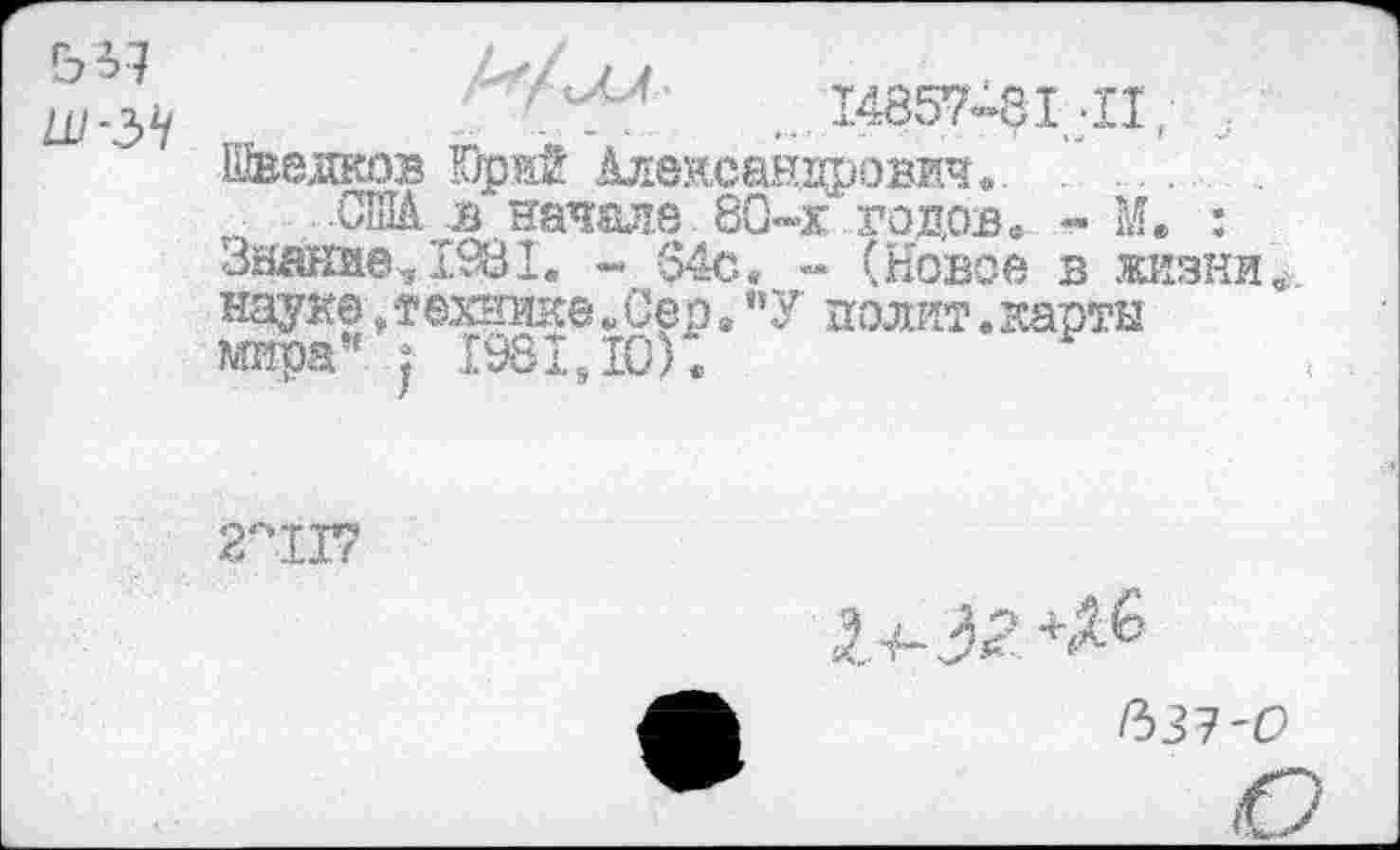 ﻿ья
14857-81 -П,
Шведков Юрй Александрович...........
ДПА в начале 80*»х годов. - М. : Знание, 1.981. - -$4с. - (Новое в жизни науке, технике. Сер . ”У полит.карты мира” : 1981,10).
2°1Г?
1^-3^
Рз31'О